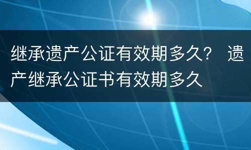 继承遗产公证有效期多久？ 遗产继承公证书有效期多久