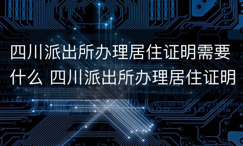 四川派出所办理居住证明需要什么 四川派出所办理居住证明需要什么材料