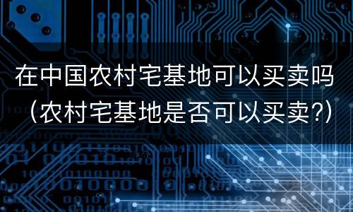 在中国农村宅基地可以买卖吗（农村宅基地是否可以买卖?）
