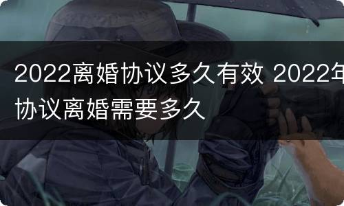 2022离婚协议多久有效 2022年协议离婚需要多久