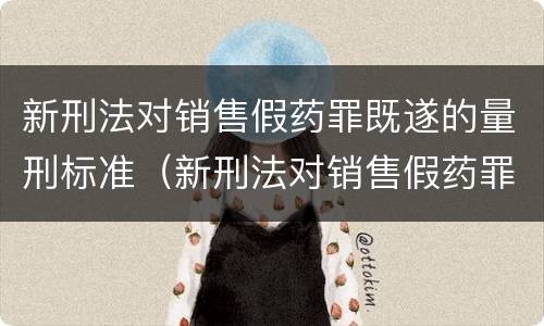 新刑法对销售假药罪既遂的量刑标准（新刑法对销售假药罪既遂的量刑标准是）