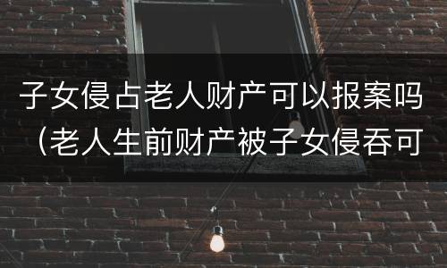 子女侵占老人财产可以报案吗（老人生前财产被子女侵吞可以报案）