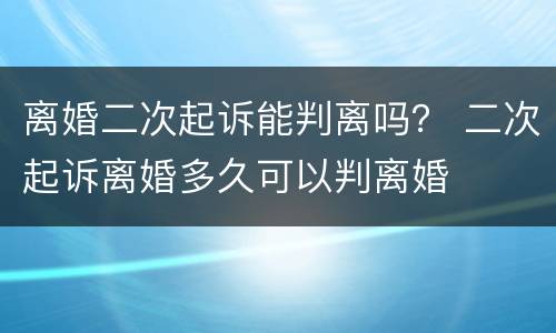 离婚二次起诉能判离吗？ 二次起诉离婚多久可以判离婚