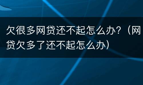 欠很多网贷还不起怎么办?（网贷欠多了还不起怎么办）