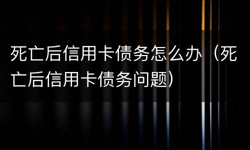 死亡后信用卡债务怎么办（死亡后信用卡债务问题）