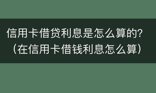 信用卡借贷利息是怎么算的？（在信用卡借钱利息怎么算）