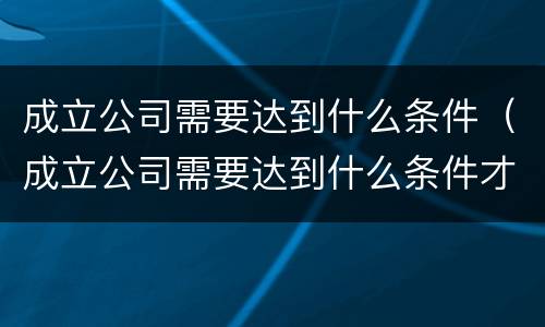 成立公司需要达到什么条件（成立公司需要达到什么条件才能开票）