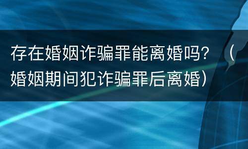 存在婚姻诈骗罪能离婚吗？（婚姻期间犯诈骗罪后离婚）