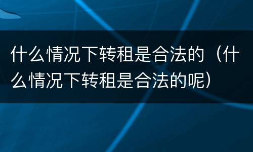 什么情况下转租是合法的（什么情况下转租是合法的呢）