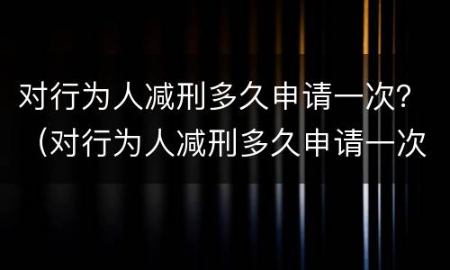 对行为人减刑多久申请一次？（对行为人减刑多久申请一次）
