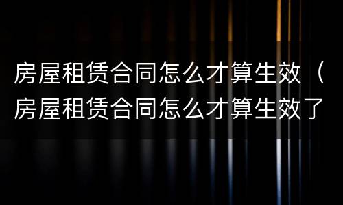 房屋租赁合同怎么才算生效（房屋租赁合同怎么才算生效了）