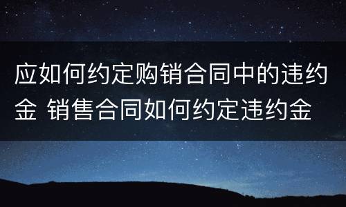 应如何约定购销合同中的违约金 销售合同如何约定违约金