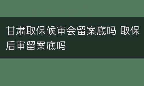 甘肃取保候审会留案底吗 取保后审留案底吗