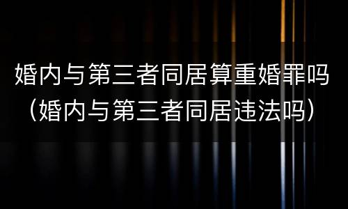 婚内与第三者同居算重婚罪吗（婚内与第三者同居违法吗）