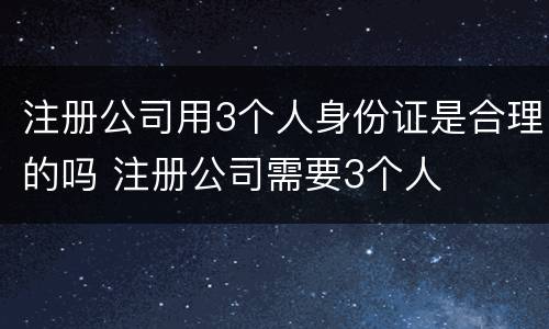 注册公司用3个人身份证是合理的吗 注册公司需要3个人