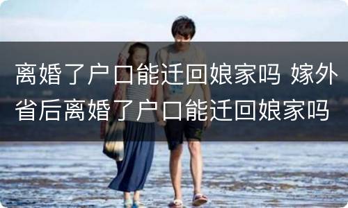 离婚了户口能迁回娘家吗 嫁外省后离婚了户口能迁回娘家吗