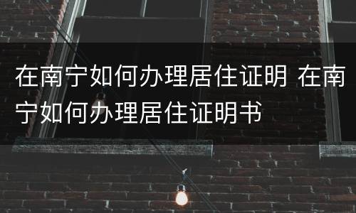在南宁如何办理居住证明 在南宁如何办理居住证明书