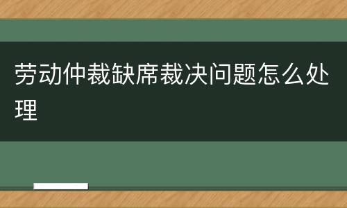 劳动仲裁缺席裁决问题怎么处理