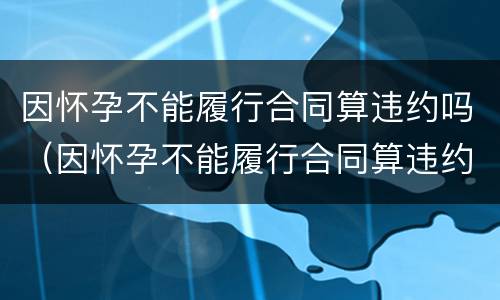因怀孕不能履行合同算违约吗（因怀孕不能履行合同算违约吗怎么赔偿）