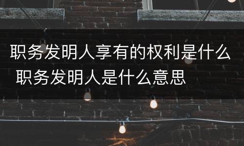 职务发明人享有的权利是什么 职务发明人是什么意思