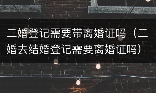 二婚登记需要带离婚证吗（二婚去结婚登记需要离婚证吗）
