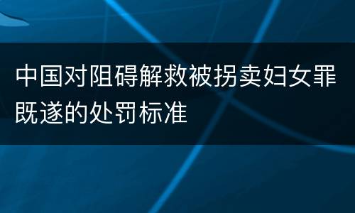 中国对阻碍解救被拐卖妇女罪既遂的处罚标准