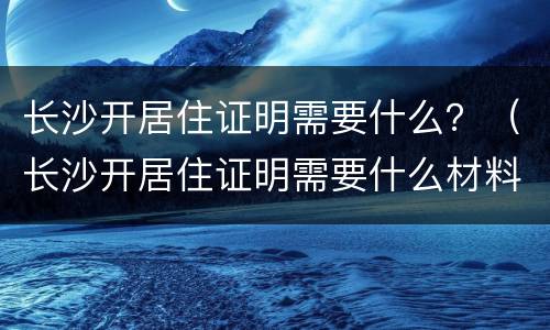 长沙开居住证明需要什么？（长沙开居住证明需要什么材料）