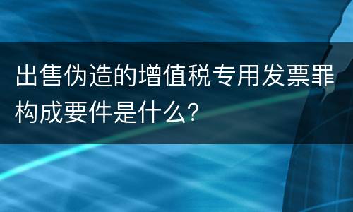 出售伪造的增值税专用发票罪构成要件是什么？