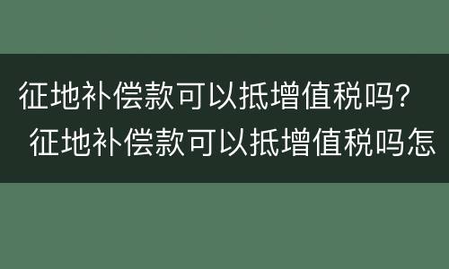 征地补偿款可以抵增值税吗？ 征地补偿款可以抵增值税吗怎么申报