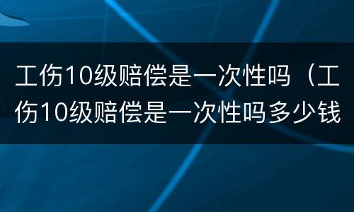 工伤10级赔偿是一次性吗（工伤10级赔偿是一次性吗多少钱）
