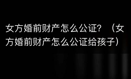 女方婚前财产怎么公证？（女方婚前财产怎么公证给孩子）