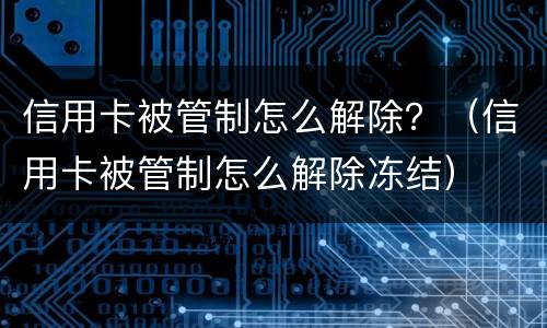 信用卡被管制怎么解除？（信用卡被管制怎么解除冻结）