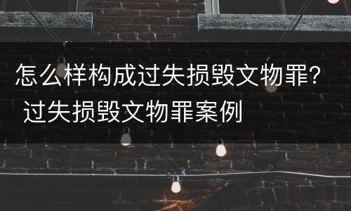 怎么样构成过失损毁文物罪？ 过失损毁文物罪案例