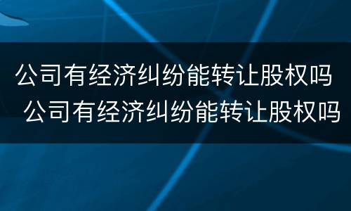公司有经济纠纷能转让股权吗 公司有经济纠纷能转让股权吗怎么办