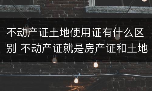不动产证土地使用证有什么区别 不动产证就是房产证和土地使用证吗