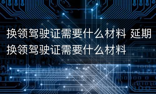 换领驾驶证需要什么材料 延期换领驾驶证需要什么材料