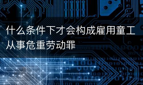 什么条件下才会构成雇用童工从事危重劳动罪