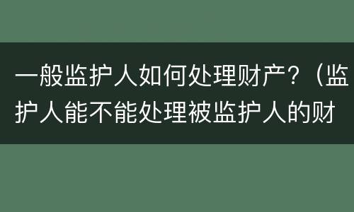 一般监护人如何处理财产?（监护人能不能处理被监护人的财产）