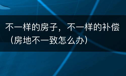 不一样的房子，不一样的补偿（房地不一致怎么办）