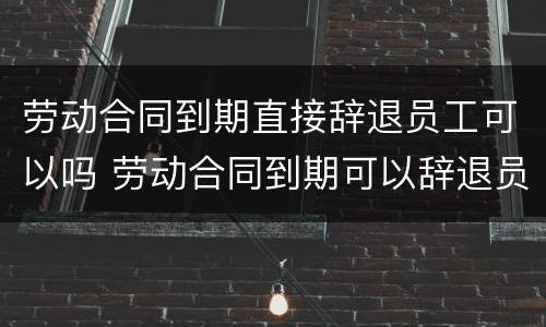 劳动合同到期直接辞退员工可以吗 劳动合同到期可以辞退员工吗?