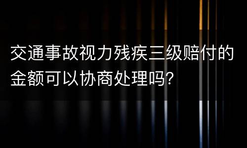 交通事故视力残疾三级赔付的金额可以协商处理吗？
