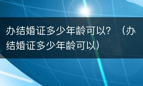 办结婚证多少年龄可以？（办结婚证多少年龄可以）