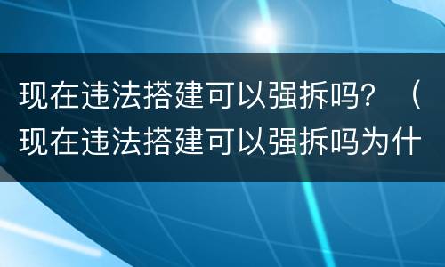 现在违法搭建可以强拆吗？（现在违法搭建可以强拆吗为什么）