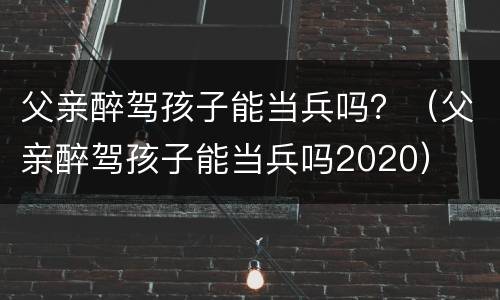 父亲醉驾孩子能当兵吗？（父亲醉驾孩子能当兵吗2020）