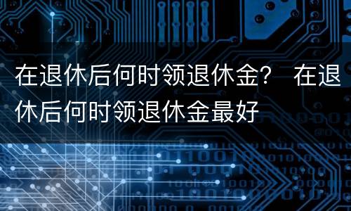 在退休后何时领退休金？ 在退休后何时领退休金最好