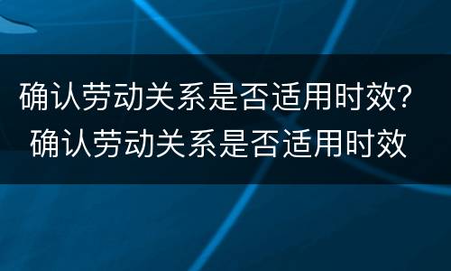 确认劳动关系是否适用时效？ 确认劳动关系是否适用时效