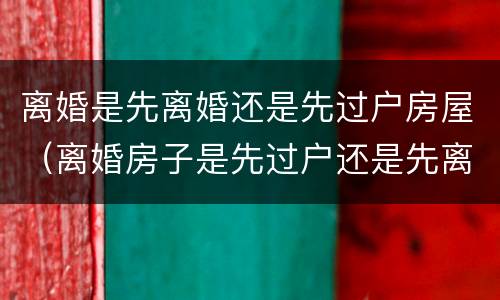 离婚是先离婚还是先过户房屋（离婚房子是先过户还是先离婚）