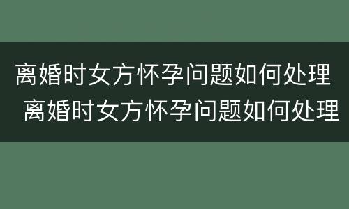 离婚时女方怀孕问题如何处理 离婚时女方怀孕问题如何处理好