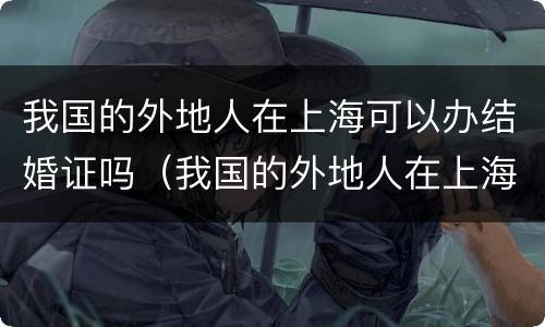 我国的外地人在上海可以办结婚证吗（我国的外地人在上海可以办结婚证吗现在）
