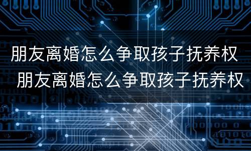 朋友离婚怎么争取孩子抚养权 朋友离婚怎么争取孩子抚养权和抚养权